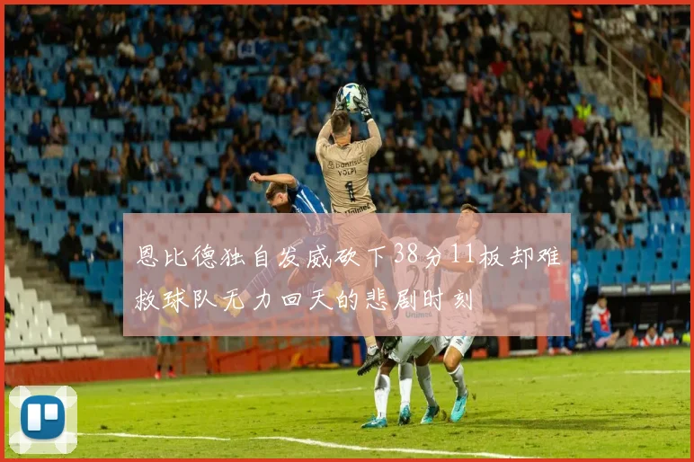 恩比德独自发威砍下38分11板却难救球队无力回天的悲剧时刻