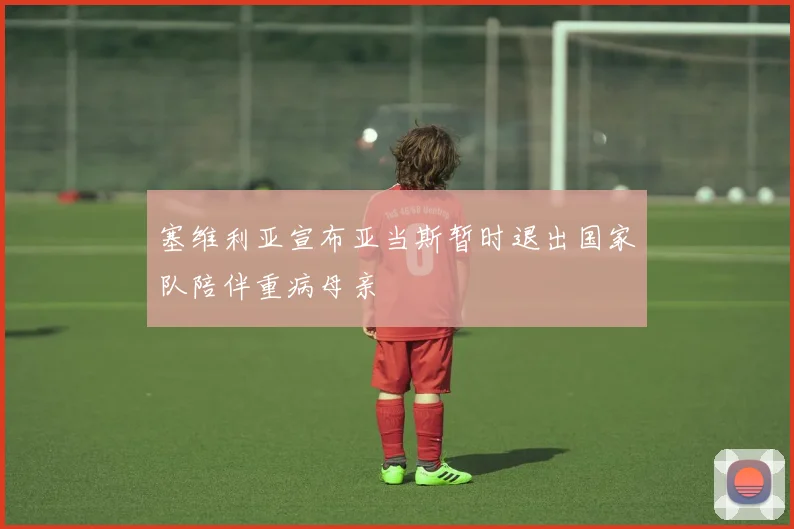 塞维利亚宣布亚当斯暂时退出国家队陪伴重病母亲