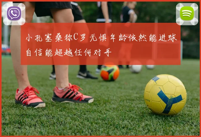 小孔塞桑称C罗无惧年龄依然能进球自信能超越任何对手