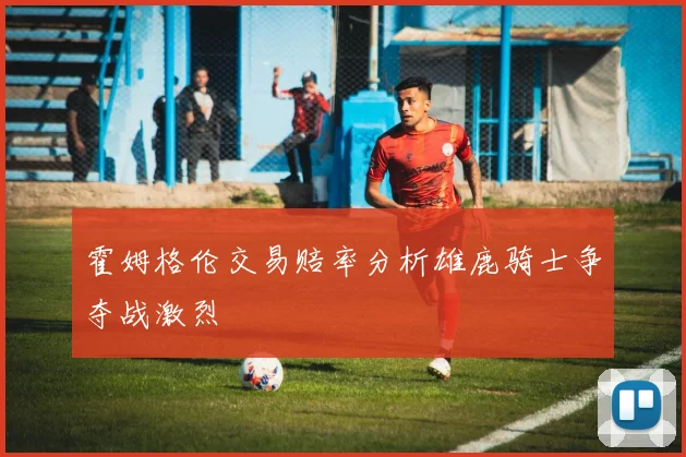 霍姆格伦交易赔率分析雄鹿骑士争夺战激烈