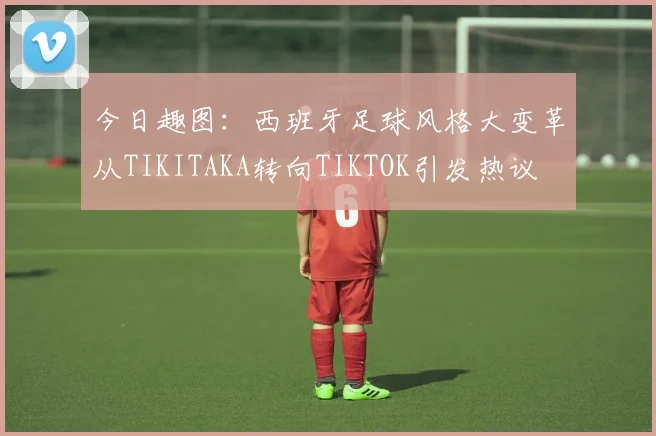今日趣图：西班牙足球风格大变革从TIKITAKA转向TIKTOK引发热议