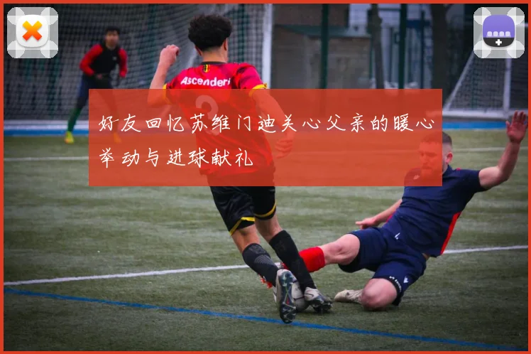 好友回忆苏维门迪关心父亲的暖心举动与进球献礼