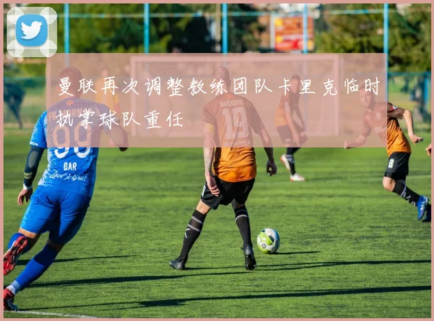 曼联再次调整教练团队卡里克临时执掌球队重任