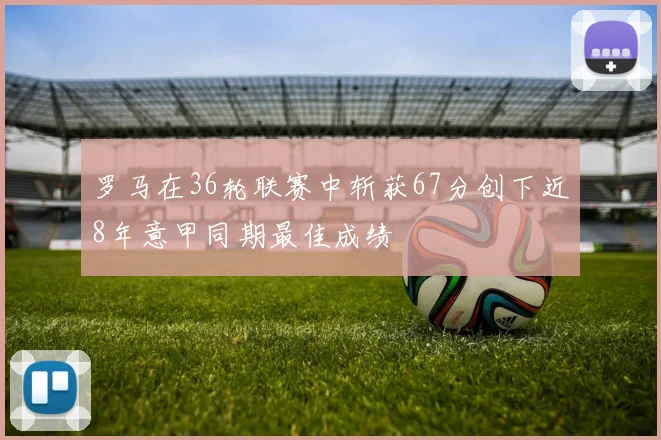 罗马在36轮联赛中斩获67分创下近8年意甲同期最佳成绩
