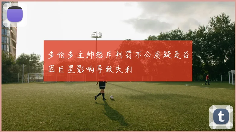 多伦多主帅怒斥判罚不公质疑是否因巨星影响导致失利