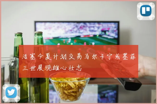 活塞今夏计划交易马尔卡宁或墨菲三世展现雄心壮志