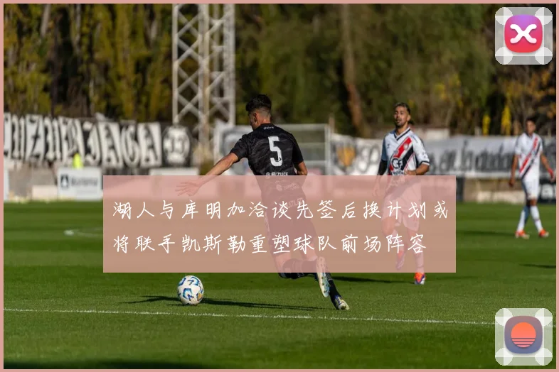 湖人与库明加洽谈先签后换计划或将联手凯斯勒重塑球队前场阵容