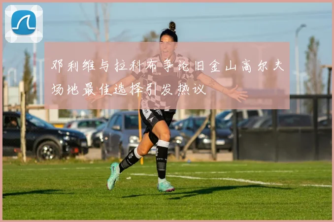 邓利维与拉科布争论旧金山高尔夫场地最佳选择引发热议