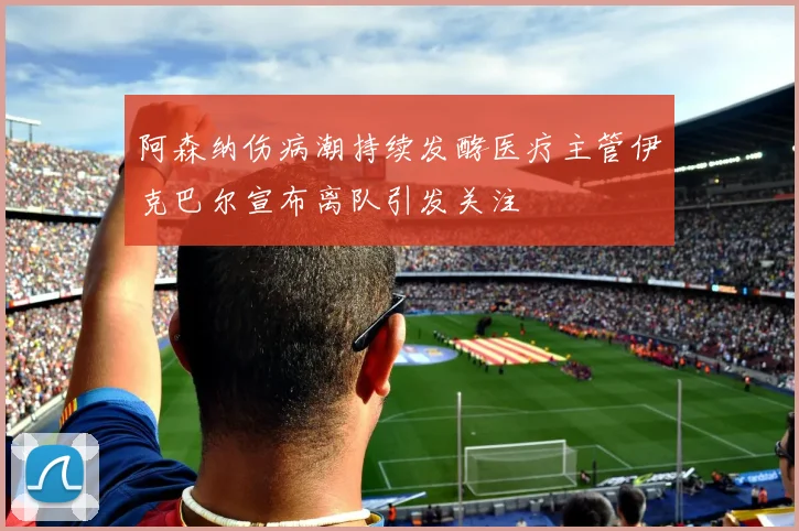 阿森纳伤病潮持续发酵医疗主管伊克巴尔宣布离队引发关注