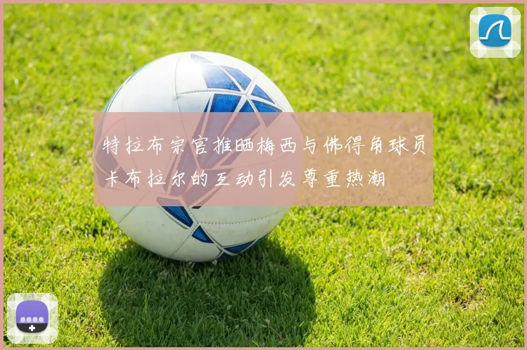 特拉布宗官推晒梅西与佛得角球员卡布拉尔的互动引发尊重热潮