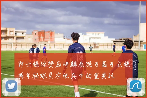 郭士强称赞庞峥麟表现可圈可点强调年轻球员在练兵中的重要性