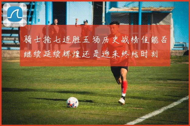 骑士抢七连胜五场历史战绩佳能否继续延续辉煌还是迎来终结时刻