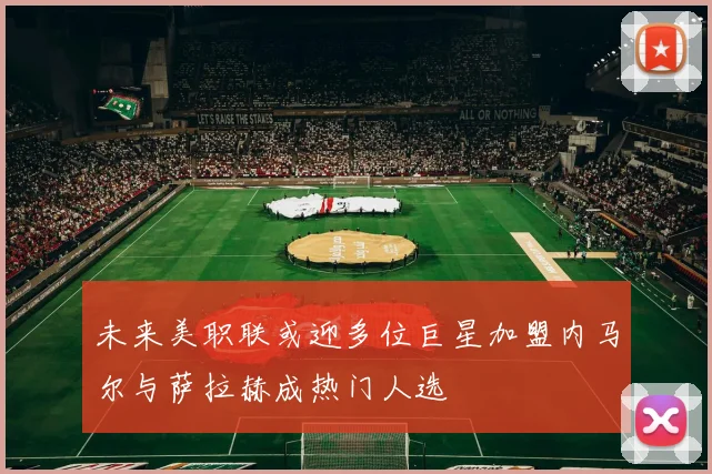 未来美职联或迎多位巨星加盟内马尔与萨拉赫成热门人选
