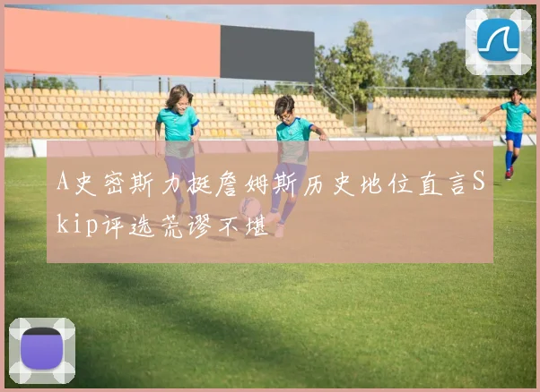 A史密斯力挺詹姆斯历史地位直言Skip评选荒谬不堪