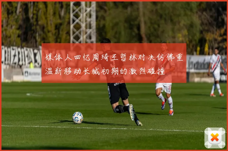 媒体人回忆周琦王哲林对决仿佛重温新移动长城初期的激烈碰撞