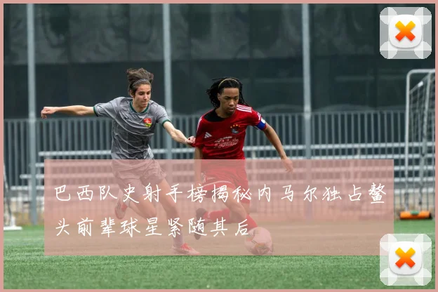 巴西队史射手榜揭秘内马尔独占鳌头前辈球星紧随其后