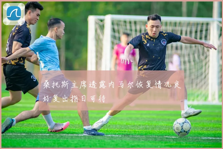 桑托斯主席透露内马尔恢复情况良好复出指日可待