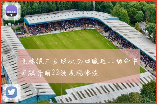 克林根三分球状态回暖近11场命中率飙升前22场表现惨淡