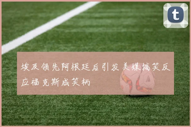 埃及领先阿根廷后引发美媒搞笑反应福克斯成笑柄