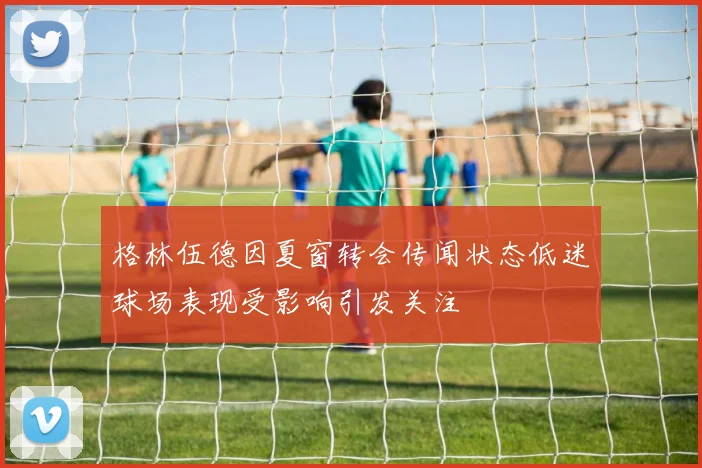 格林伍德因夏窗转会传闻状态低迷球场表现受影响引发关注