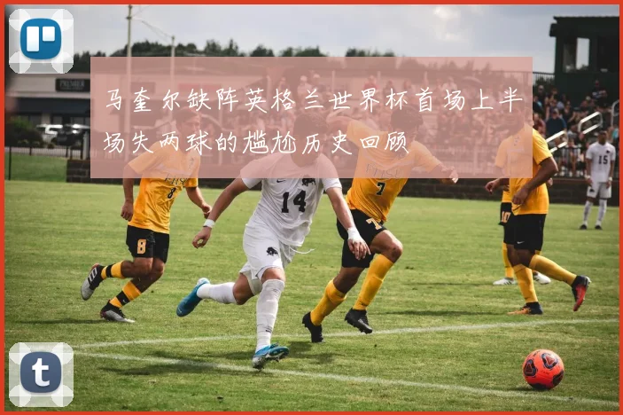 马奎尔缺阵英格兰世界杯首场上半场失两球的尴尬历史回顾