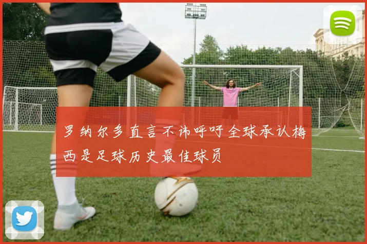 罗纳尔多直言不讳呼吁全球承认梅西是足球历史最佳球员