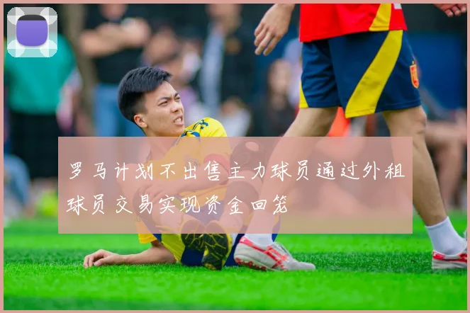 罗马计划不出售主力球员通过外租球员交易实现资金回笼