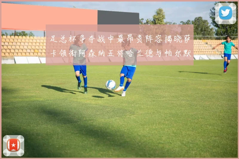 足总杯争夺战中最昂贵阵容揭晓萨卡领衔阿森纳五将哈兰德与帕尔默同在列