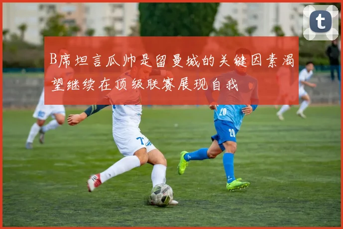 B席坦言瓜帅是留曼城的关键因素渴望继续在顶级联赛展现自我