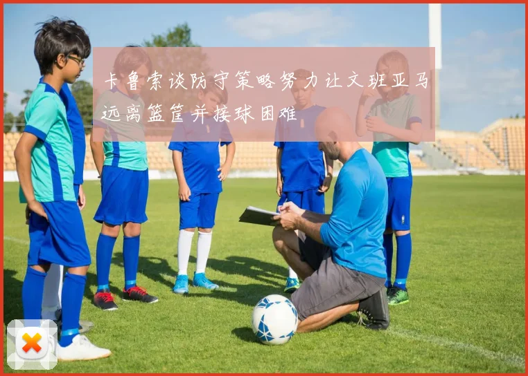 卡鲁索谈防守策略努力让文班亚马远离篮筐并接球困难