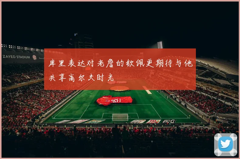 库里表达对老詹的钦佩更期待与他共享高尔夫时光