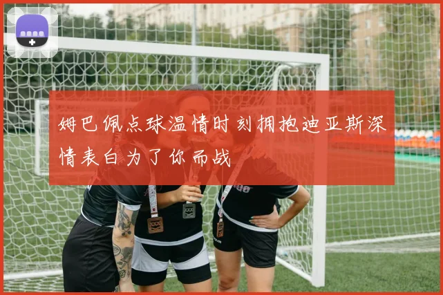 姆巴佩点球温情时刻拥抱迪亚斯深情表白为了你而战